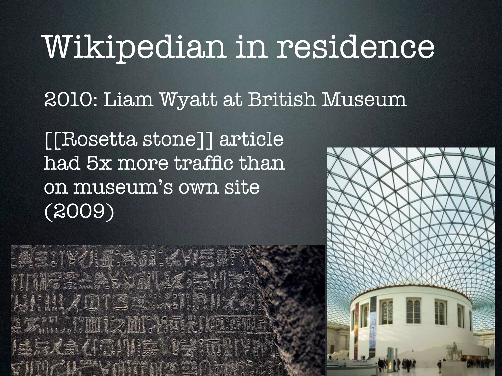 Wikipedian in residence 
2010: Liam Wyatt at British Museum 
[[Rosetta stone]] article 
had 5x more traffic than 
on museum’s own site 
(2009) 
 