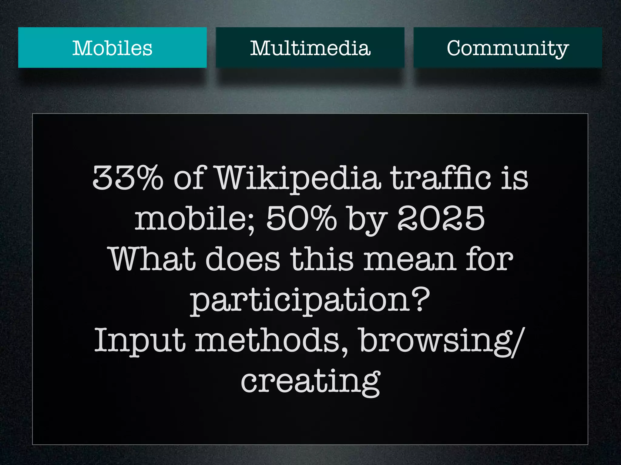 Mobiles Multimedia Community 
33% of Wikipedia traffic is 
mobile; 50% by 2025 
What does this mean for 
participation? 
Input methods, browsing/ 
creating 
 