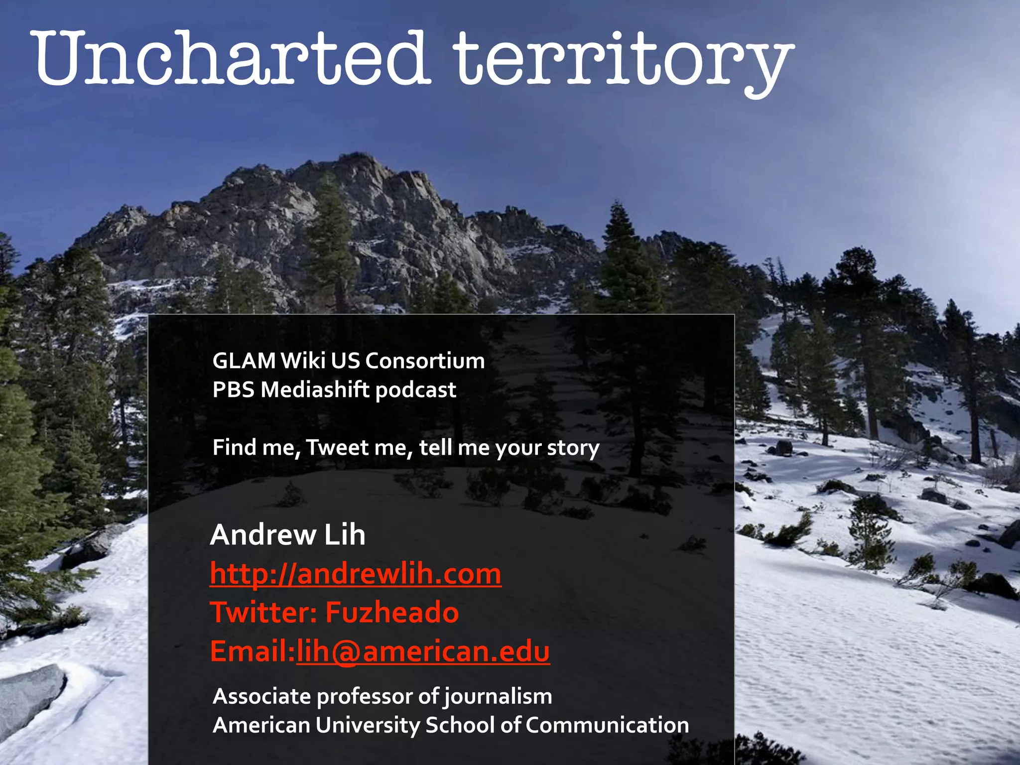 Uncharted territory 
! 
GLAM'Wiki'US'Consortium' 
PBS'Mediashift'podcast 
! 
Find'me,'Tweet'me,'tell'me'your'story 
! 
Andrew'Lih' 
http://andrewlih.com' 
Twitter:'Fuzheado'' 
Email:lih@american.! 
edu 
Associate'professor'of'journalism' 
American'University'School'of'Communication 

