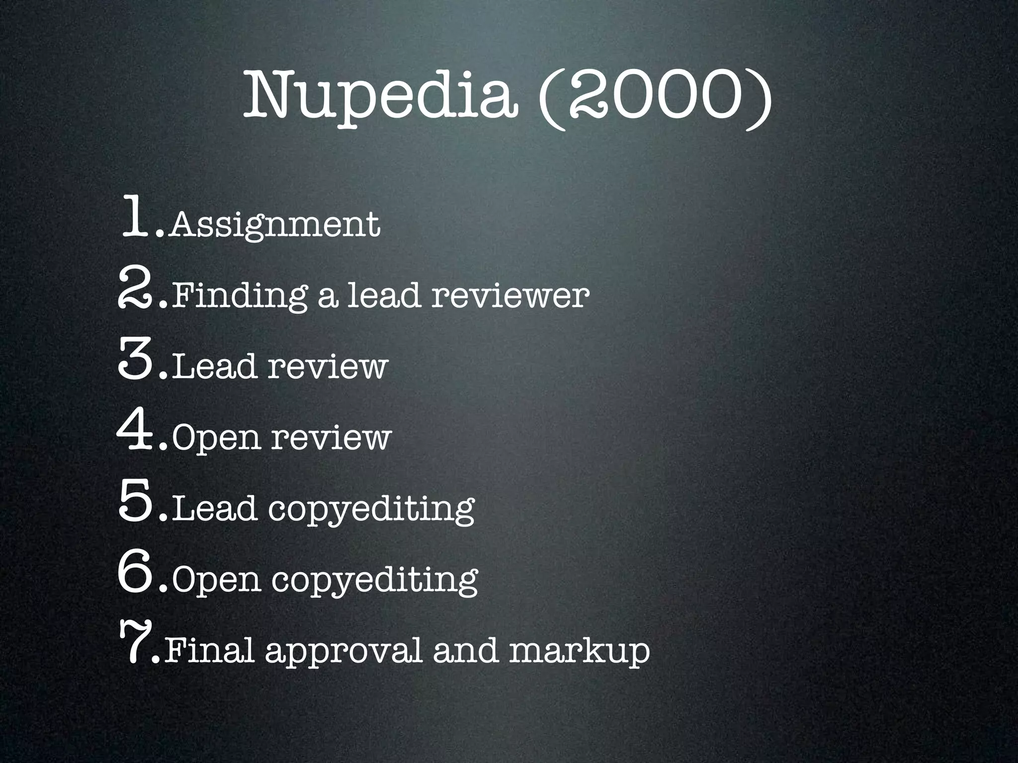 Nupedia (2000) 
1.Assignment 
2.Finding a lead reviewer 
3.Lead review 
4.Open review 
5.Lead copyediting 
6.Open copyediting 
7.Final approval and markup 
 