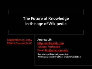 The'Future'of'Knowledge 
in'the'age'of'Wikipedia 
Andrew'Lih' 
http://andrewlih.com' 
Twitter:'Fuzheado'' 
Email:lih@american.edu 
September'19,'2014 
REMIX'Summit'NYC 
Associate'professor'of'journalism' 
American'University'School'of'Communication 
 