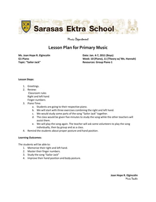 Music Department

                         Lesson Plan for Primary Music
Ms. Joan Hope R. Elgincolin                            Date: Jan. 4-7, 2011 (Boys)
G1-Piano                                               Week: 10 (Piano), 11 (Theory w/ Ms. Hannah)
Topic: “Sailor Jack”                                   Resources: Group Piano 1




Lesson Steps:

   1. Greetings.
   2. Review:
      Classroom rules
      Right and left hand
      Finger numbers
   3. Piano Time:
          a. Students are going to their respective piano.
          b. We will start with three exercises combining the right and left hand.
          c. We would study some parts of the song “Sailor Jack” together.
          d. The class would be given five minutes to study the song while the other teachers will
              assist them.
          e. We will play the song again. The teacher will ask some volunteers to play the song
              individually, then by group and as a class.
   4. Remind the students about proper posture and hand position.

Learning Outcomes:

The students will be able to:
    1. Memorize their right and left hand.
    2. Master their finger numbers.
    3. Study the song “Sailor Jack”
    4. Improve their hand position and body posture.




                                                                              Joan Hope R. Elgincolin
                                                                                          Music Teacher
 