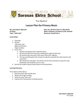 Music Department

                         Lesson Plan for Primary Music
Ms. Joan Hope R. Elgincolin                            Date: Jan. 24-Feb 4; Feb 7-11, 2011 (Girls)
G1-Piano                                               Week: 14 (Piano), 15 (Theory w/ Ms. Hannah)
Topic: “Sailor Jack”                                   Resources: Group Piano 1

Lesson Steps:

   1. Greetings.
   2. Review:
      Classroom rules
      Right and left hand
      Finger numbers
   3. Piano Time:
          a. Students are going to their respective piano.
          b. We will start with three exercises combining the right and left hand.
          c. We would study some parts of the song “Sailor Jack” together.
          d. The class would be given five minutes to study the song while the other teachers will
              assist them.
          e. We will play the song again. The teacher will ask some volunteers to play the song
              individually, then by group and as a class.
   4. Remind the students about proper posture and hand position.

Learning Outcomes:

The students will be able to:
    1. Memorize their right and left hand.
    2. Master their finger numbers.
    3. Study the song “Sailor Jack”
    4. Improve their hand position and body posture.




                                                                              Joan Hope R. Elgincolin
                                                                                          Music Teacher
 