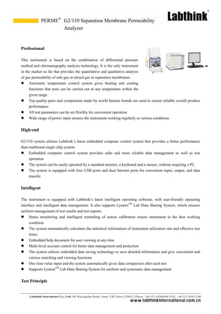 Labthink Instruments Co., Ltd.144 Wuyingshan Road, Jinan, P.R.China (250031) Phone: +86-531-85068566 FAX: +86-531-85812140 
www.labthinkinter n atio n al.com.cn 
Professional 
This instrument is based on the combination of differential pressure method and chromatography analysis technology. It is the only instrument in the market so far that provides quantitative and qualitative analysis of gas permeability of sole gas or mixed in separation membranes. 
 Automatic temperature control system gives heating and cooling functions that tests can be carried out at any temperature within the 
given range 
 Top quality parts and components made by world famous brands are used to ensure reliable overall product performance 
 All test parameters can be set flexibly for convenient operation 
 Wide range of power input ensures the instrument working regularly at various conditions 
High-end 
G2/110 system utilizes Labthink’s latest embedded computer control system that provides a better performance than traditional single chip system. 
 Embedded computer control system provides safer and more reliable data management as well test operation 
 The system can be easily operated by a standard monitor, a keyboard and mouse; without requiring a PC. 
 The system is equipped with four USB ports and dual Internet ports for convenient input, output, and data transfer 
Intelligent 
The instrument is equipped with Labthink’s latest intelligent operating software, with user-friendly operating interface and intelligent data management. It also supports LystemTM Lab Data Sharing System, which ensures uniform management of test results and reports. 
 Status monitoring and intelligent reminding of sensor calibration ensure instrument in the best working condition 
 The system automatically calculates the statistical information of instrument utilization rate and effective test times 
 Embedded help document for user viewing at any time 
 Multi-level account control for better data management and protection 
 The system utilizes embedded data saving technology to save detailed information and give convenient various searching and viewing functions 
 One time value input and the system automatically gives data comparison after each test 
 Supports LystemTM Lab Data Sharing System for uniform and systematic data management 
Test Principle 
G2/110 Separation Membrane Permeability Analyzer 
PERME®  