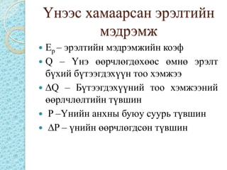 Үнээс хамаарсан эрэлтийн
            мэдрэмж
 Ep – эрэлтийн мэдрэмжийн коэф
 Q – Үнэ өөрчлөгдөхөөс өмнө эрэлт
  бүхий бүтээгдэхүүн тоо хэмжээ
 ∆Q – Бүтээгдэхүүний тоо хэмжээний
  өөрлчлөлтийн түвшин
 P –Үнийн анхны буюу суурь түвшин
 ∆P – үнийн өөрчлөгдсөн түвшин
 