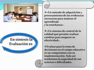 «Un método de adquisición y
                 procesamiento de las evidencias
                 necesarias para mejorar el
                 aprendizaje
                 y la enseñanza».

                 «Un sistema de control de la
                 calidad qué permite realizar
                 cambios para asegurar su
En síntesis la   efectividad».
Evaluación es:
                 Evaluar para la toma de
                 decisiones en el campo educativo
                 es un compromiso con su
                 implementación. Solo así
                 tendremos la seguridad de sus
                 aciertos o dificultades.
 