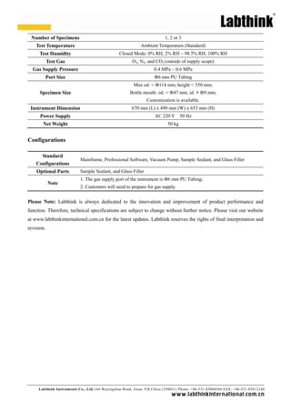 Labthink Instruments Co., Ltd.144 Wuyingshan Road, Jinan, P.R.China (250031) Phone: +86-531-85068566 FAX: +86-531-85812140 
www.labthinkinter n atio n al.com.cn 
Number of Specimens 
1, 2 or 3 
Test Temperature 
Ambient Temperature (Standard) 
Test Humidity 
Closed Mode: 0% RH, 2% RH ~ 98.5% RH, 100% RH 
Test Gas 
O2, N2, and CO2 (outside of supply scope) 
Gas Supply Pressure 
0.4 MPa 
~ 0.6 Port Size 
Ф6 mm PU Tubing 
Specimen Size 
Max od. < Ф114 mm; height 350 mm; 
Bottle mouth: od. < Ф47 mm, id. > Ф9 mm; 
Customization is available. 
Instrument Dimension 
670 mm (L) x 490 mm (W) x 653 mm (H) 
Power Supply 
AC 220 V 50 Hz 
Net Weight 
50 kg 
Configurations 
Standard Configurations 
Mainframe, Professional Software, Vacuum Pump, Sample Sealant, and Glass Filler 
Optional Parts 
Sample Sealant, and Glass Filler 
Note 
1. The gas supply port of the instrument is Φ6 mm PU Tubing; 
2. Customers will need to prepare for gas supply. 
Please Note: Labthink is always dedicated to the innovation and improvement of product performance function. Therefore, technical specifications are subject to change without further notice. Please visit our website at www.labthinkinternational.com.cn for the latest updates. Labthink reserves rights of final interpretation and revision. 