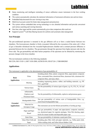 Labthink Instruments Co., Ltd.144 Wuyingshan Road, Jinan, P.R.China (250031) Phone: +86-531-85068566 FAX: +86-531-85812140 
www.labthinkinter n atio n al.com.cn 
 Status monitoring and intelligent reminding of sensor calibration ensure instrument in the best working condition 
 The system automatically calculates the statistical information of instrument utilization rate and test times 
 Embedded help document for user viewing at any time 
 Multi-level account control for better data management and protection 
 The system utilizes embedded data saving technology to save detailed information and provide convenient and various searching viewing functions 
 One time value input and the system automatically gives data comparison after each test 
 Supports LystemTM Lab Data Sharing System for uniform and systematic data management 
Test Principle 
The pre-conditioned specimen is mounted in the gas diffusion cell as to form a sealed barrier between two chambers. The lower-pressure chamber is firstly evacuated, followed by the evacuation of entire cell. A flow of gas is thereafter introduced into the evacuated higher-pressure chamber and a constant difference is generated between the two chambers. The gas permeates through specimen from higher pressure side into lower side. The gas permeability and other barrier properties of the specimen can be obtained by monitoring pressure changes in the lower chamber. 
This test instrument conforms to the following standards: 
ISO 2556, 15105-1, GB/T 1038-2000, ASTM D1434, JIS K7126-1, YBB 00082003 
Applications 
This instrument is applicable to the determination of gas permeability of: 
Basic Applications 
Films 
Including plastic films, composite paper-plastic composite films, coextruded films, aluminized films, aluminum foils, aluminum foil composite films, and many others 
Sheeting 
Including engineering plastics, rubber, and building materials, e.g. PP, PVC, and PVDC 
Extended 
Applications 
Various Gases 
Test the permeability of various types gases, e.g. O2, CO2, N2, Air and He 
Inflammable, Explosive and Poisonous Gases 
Test the permeability of inflammable, explosive and poisonous gases 
Biodegradable Films 
Test gas permeability of various sorts biodegradable films, e.g. starch-based biodegradable bags 
Materials for Aerospace Usage 
This instrument can test the Helium permeability of airship gas bags 
Paper and Board 
Test gas permeability of paper and paper-plastic composite materials, e.g. aluminized paper for cigarette packages, Tetra Pak sheeting, bowls for instant noodles and disposable paper cups 
Paint Films 
Test gas permeability of substrates coated paint films 
Glass Fiber Cloth and Paper 
Including glass fiber cloth and paper materials, e.g. Teflon paint cloth, Teflon welding cloth, and Silicon Rubber Cloth  