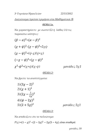 3ο Γυμνάσιο Ηρακλείου

22/11/2012

Διαγώνισμα πρώτου τριμήνου στα Μαθηματικά /Β

Να χαρακτηρίσετε με σωστό (Σ) ή λάθος (Λ) τις
παρακάτω ισότητες:

=
-

=2χψ

=(ψ-χ)(ψ+χ)
=
-

=(χ+ψ)(χ-ψ)

μονάδες 5χ1
ΘΕΜΑ 2ο

Να βρείτε τα αναπτύγματα:

1)
2)
3)
4)
5)

μονάδες 5χ1
ΘΕΜΑ 3ο

Να αποδείξετε ότι το πολυώνυμο:
Ρ(χ)=

−

είναι σταθερό.
μονάδες 10

 