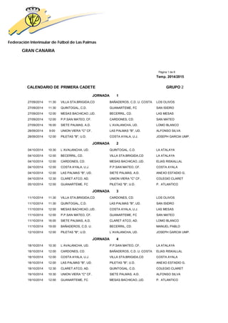 Federación Interinsular de Fútbol de Las Palmas 
GRAN CANARIA 
Página 1 de 8 
Temp. 2014/2015 
CALENDARIO DE PRIMERA CADETE GRUPO 2 
JORNADA 1 
27/09/2014 11:30 VILLA STA.BRIGIDA,CD BAÑADEROS, C.D. U. COSTA LOS OLIVOS 
27/09/2014 11:30 QUINTOGAL, C.D. GUANARTEME, FC SAN ISIDRO 
27/09/2014 12:00 MESAS BACHICAO.,UD. BECERRIL, CD. LAS MESAS 
27/09/2014 12:00 P.P.SAN MATEO, CF. CARDONES, CD. SAN MATEO 
27/09/2014 16:00 SIETE PALMAS, A.D. L´AVALANCHA, UD. LOMO BLANCO 
28/09/2014 9:00 UNION VIERA "C" CF. LAS PALMAS "B", UD. ALFONSO SILVA 
28/09/2014 12:00 PILETAS "B", U.D. COSTA AYALA, U.J. JOSEPH GARCIA UMP. 
JORNADA 2 
04/10/2014 10:30 L´AVALANCHA, UD. QUINTOGAL, C.D. LA ATALAYA 
04/10/2014 12:00 BECERRIL, CD. VILLA STA.BRIGIDA,CD LA ATALAYA 
04/10/2014 12:00 CARDONES, CD. MESAS BACHICAO.,UD. ELIAS RISKALLAL 
04/10/2014 12:00 COSTA AYALA, U.J. P.P.SAN MATEO, CF. COSTA AYALA 
04/10/2014 12:00 LAS PALMAS "B", UD. SIETE PALMAS, A.D. ANEXO ESTADIO G. 
04/10/2014 12:30 CLARET ATCO, AD. UNION VIERA "C" CF. COLEGIO CLARET 
05/10/2014 12:00 GUANARTEME, FC PILETAS "B", U.D. P. ATLANTICO 
JORNADA 3 
11/10/2014 11:30 VILLA STA.BRIGIDA,CD CARDONES, CD. LOS OLIVOS 
11/10/2014 11:30 QUINTOGAL, C.D. LAS PALMAS "B", UD. SAN ISIDRO 
11/10/2014 12:00 MESAS BACHICAO.,UD. COSTA AYALA, U.J. LAS MESAS 
11/10/2014 12:00 P.P.SAN MATEO, CF. GUANARTEME, FC SAN MATEO 
11/10/2014 16:00 SIETE PALMAS, A.D. CLARET ATCO, AD. LOMO BLANCO 
11/10/2014 19:00 BAÑADEROS, C.D. U. BECERRIL, CD. MANUEL PABLO 
12/10/2014 12:00 PILETAS "B", U.D. L´AVALANCHA, UD. JOSEPH GARCIA UMP. 
JORNADA 4 
18/10/2014 10:30 L´AVALANCHA, UD. P.P.SAN MATEO, CF. LA ATALAYA 
18/10/2014 12:00 CARDONES, CD. BAÑADEROS, C.D. U. COSTA ELIAS RISKALLAL 
18/10/2014 12:00 COSTA AYALA, U.J. VILLA STA.BRIGIDA,CD COSTA AYALA 
18/10/2014 12:00 LAS PALMAS "B", UD. PILETAS "B", U.D. ANEXO ESTADIO G. 
18/10/2014 12:30 CLARET ATCO, AD. QUINTOGAL, C.D. COLEGIO CLARET 
19/10/2014 10:30 UNION VIERA "C" CF. SIETE PALMAS, A.D. ALFONSO SILVA 
19/10/2014 12:00 GUANARTEME, FC MESAS BACHICAO.,UD. P. ATLANTICO 
 