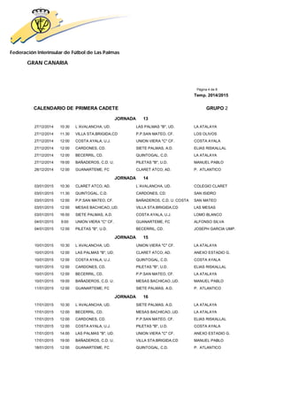 Federación Interinsular de Fútbol de Las Palmas 
GRAN CANARIA 
Página 4 de 8 
Temp. 2014/2015 
CALENDARIO DE PRIMERA CADETE GRUPO 2 
JORNADA 13 
27/12/2014 10:30 L´AVALANCHA, UD. LAS PALMAS "B", UD. LA ATALAYA 
27/12/2014 11:30 VILLA STA.BRIGIDA,CD P.P.SAN MATEO, CF. LOS OLIVOS 
27/12/2014 12:00 COSTA AYALA, U.J. UNION VIERA "C" CF. COSTA AYALA 
27/12/2014 12:00 CARDONES, CD. SIETE PALMAS, A.D. ELIAS RISKALLAL 
27/12/2014 12:00 BECERRIL, CD. QUINTOGAL, C.D. LA ATALAYA 
27/12/2014 19:00 BAÑADEROS, C.D. U. PILETAS "B", U.D. MANUEL PABLO 
28/12/2014 12:00 GUANARTEME, FC CLARET ATCO, AD. P. ATLANTICO 
JORNADA 14 
03/01/2015 10:30 CLARET ATCO, AD. L´AVALANCHA, UD. COLEGIO CLARET 
03/01/2015 11:30 QUINTOGAL, C.D. CARDONES, CD. SAN ISIDRO 
03/01/2015 12:00 P.P.SAN MATEO, CF. BAÑADEROS, C.D. U. COSTA SAN MATEO 
03/01/2015 12:00 MESAS BACHICAO.,UD. VILLA STA.BRIGIDA,CD LAS MESAS 
03/01/2015 16:00 SIETE PALMAS, A.D. COSTA AYALA, U.J. LOMO BLANCO 
04/01/2015 9:00 UNION VIERA "C" CF. GUANARTEME, FC ALFONSO SILVA 
04/01/2015 12:00 PILETAS "B", U.D. BECERRIL, CD. JOSEPH GARCIA UMP. 
JORNADA 15 
10/01/2015 10:30 L´AVALANCHA, UD. UNION VIERA "C" CF. LA ATALAYA 
10/01/2015 12:00 LAS PALMAS "B", UD. CLARET ATCO, AD. ANEXO ESTADIO G. 
10/01/2015 12:00 COSTA AYALA, U.J. QUINTOGAL, C.D. COSTA AYALA 
10/01/2015 12:00 CARDONES, CD. PILETAS "B", U.D. ELIAS RISKALLAL 
10/01/2015 12:00 BECERRIL, CD. P.P.SAN MATEO, CF. LA ATALAYA 
10/01/2015 19:00 BAÑADEROS, C.D. U. MESAS BACHICAO.,UD. MANUEL PABLO 
11/01/2015 12:00 GUANARTEME, FC SIETE PALMAS, A.D. P. ATLANTICO 
JORNADA 16 
17/01/2015 10:30 L´AVALANCHA, UD. SIETE PALMAS, A.D. LA ATALAYA 
17/01/2015 12:00 BECERRIL, CD. MESAS BACHICAO.,UD. LA ATALAYA 
17/01/2015 12:00 CARDONES, CD. P.P.SAN MATEO, CF. ELIAS RISKALLAL 
17/01/2015 12:00 COSTA AYALA, U.J. PILETAS "B", U.D. COSTA AYALA 
17/01/2015 14:00 LAS PALMAS "B", UD. UNION VIERA "C" CF. ANEXO ESTADIO G. 
17/01/2015 19:00 BAÑADEROS, C.D. U. VILLA STA.BRIGIDA,CD MANUEL PABLO 
18/01/2015 12:00 GUANARTEME, FC QUINTOGAL, C.D. P. ATLANTICO 
 