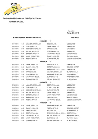 Federación Interinsular de Fútbol de Las Palmas 
GRAN CANARIA 
Página 5 de 8 
Temp. 2014/2015 
CALENDARIO DE PRIMERA CADETE GRUPO 2 
JORNADA 17 
24/01/2015 11:30 VILLA STA.BRIGIDA,CD BECERRIL, CD. LOS OLIVOS 
24/01/2015 11:30 QUINTOGAL, C.D. L´AVALANCHA, UD. SAN ISIDRO 
24/01/2015 12:00 MESAS BACHICAO.,UD. CARDONES, CD. LAS MESAS 
24/01/2015 12:00 P.P.SAN MATEO, CF. COSTA AYALA, U.J. SAN MATEO 
24/01/2015 16:00 SIETE PALMAS, A.D. LAS PALMAS "B", UD. LOMO BLANCO 
25/01/2015 9:00 UNION VIERA "C" CF. CLARET ATCO, AD. ALFONSO SILVA 
25/01/2015 12:00 PILETAS "B", U.D. GUANARTEME, FC JOSEPH GARCIA UMP. 
JORNADA 18 
31/01/2015 10:30 L´AVALANCHA, UD. PILETAS "B", U.D. LA ATALAYA 
31/01/2015 10:30 CLARET ATCO, AD. SIETE PALMAS, A.D. COLEGIO CLARET 
31/01/2015 12:00 BECERRIL, CD. BAÑADEROS, C.D. U. COSTA LA ATALAYA 
31/01/2015 12:00 CARDONES, CD. VILLA STA.BRIGIDA,CD ELIAS RISKALLAL 
31/01/2015 12:00 COSTA AYALA, U.J. MESAS BACHICAO.,UD. COSTA AYALA 
31/01/2015 14:00 LAS PALMAS "B", UD. QUINTOGAL, C.D. ANEXO ESTADIO G. 
01/02/2015 12:00 GUANARTEME, FC P.P.SAN MATEO, CF. P. ATLANTICO 
JORNADA 19 
07/02/2015 11:30 VILLA STA.BRIGIDA,CD COSTA AYALA, U.J. LOS OLIVOS 
07/02/2015 11:30 QUINTOGAL, C.D. CLARET ATCO, AD. SAN ISIDRO 
07/02/2015 12:00 MESAS BACHICAO.,UD. GUANARTEME, FC LAS MESAS 
07/02/2015 12:00 P.P.SAN MATEO, CF. L´AVALANCHA, UD. SAN MATEO 
07/02/2015 16:00 SIETE PALMAS, A.D. UNION VIERA "C" CF. LOMO BLANCO 
07/02/2015 19:00 BAÑADEROS, C.D. U. CARDONES, CD. MANUEL PABLO 
08/02/2015 12:00 PILETAS "B", U.D. LAS PALMAS "B", UD. JOSEPH GARCIA UMP. 
JORNADA 20 
14/02/2015 10:30 L´AVALANCHA, UD. MESAS BACHICAO.,UD. LA ATALAYA 
14/02/2015 10:30 CLARET ATCO, AD. PILETAS "B", U.D. COLEGIO CLARET 
14/02/2015 12:00 CARDONES, CD. BECERRIL, CD. ELIAS RISKALLAL 
14/02/2015 12:00 COSTA AYALA, U.J. BAÑADEROS, C.D. U. COSTA COSTA AYALA 
14/02/2015 14:00 LAS PALMAS "B", UD. P.P.SAN MATEO, CF. ANEXO ESTADIO G. 
15/02/2015 9:00 UNION VIERA "C" CF. QUINTOGAL, C.D. ALFONSO SILVA 
15/02/2015 12:00 GUANARTEME, FC VILLA STA.BRIGIDA,CD P. ATLANTICO 
 