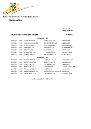 Federación Interinsular de Fútbol de Las Palmas 
GRAN CANARIA 
Página 8 de 8 
Temp. 2014/2015 
CALENDARIO DE PRIMERA CADETE GRUPO 2 
JORNADA 29 
02/05/2015 10:30 L´AVALANCHA, UD. CLARET ATCO, AD. LA ATALAYA 
02/05/2015 11:30 VILLA STA.BRIGIDA,CD MESAS BACHICAO.,UD. LOS OLIVOS 
02/05/2015 12:00 COSTA AYALA, U.J. SIETE PALMAS, A.D. COSTA AYALA 
02/05/2015 12:00 CARDONES, CD. QUINTOGAL, C.D. ELIAS RISKALLAL 
02/05/2015 12:00 BECERRIL, CD. PILETAS "B", U.D. LA ATALAYA 
02/05/2015 19:00 BAÑADEROS, C.D. U. P.P.SAN MATEO, CF. MANUEL PABLO 
03/05/2015 12:00 GUANARTEME, FC UNION VIERA "C" CF. P. ATLANTICO 
JORNADA 30 
09/05/2015 10:30 CLARET ATCO, AD. LAS PALMAS "B", UD. COLEGIO CLARET 
09/05/2015 12:00 SIETE PALMAS, A.D. GUANARTEME, FC LOMO BLANCO 
09/05/2015 12:00 QUINTOGAL, C.D. COSTA AYALA, U.J. SAN ISIDRO 
09/05/2015 12:00 PILETAS "B", U.D. CARDONES, CD. JOSEPH GARCIA UMP. 
09/05/2015 12:00 P.P.SAN MATEO, CF. BECERRIL, CD. SAN MATEO 
09/05/2015 12:00 MESAS BACHICAO.,UD. BAÑADEROS, C.D. U. COSTA LAS MESAS 
10/05/2015 9:00 UNION VIERA "C" CF. L´AVALANCHA, UD. ALFONSO SILVA 
Las Palmas de G.C., 05-sep-14 
