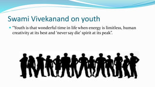 Swami Vivekanand on youth 
 “Youth is that wonderful time in life when energy is limitless, human 
creativity at its best and ‘never say die’ spirit at its peak”. 
 