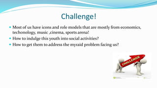 Challenge! 
 Most of us have icons and role models that are mostly from economics, 
techonology, music ,cinema, sports arena! 
 How to indulge this youth into social activities? 
 How to get them to address the myraid problem facing us? 
 