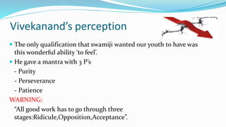 Vivekanand’s perception 
 The only qualification that swamiji wanted our youth to have was 
this wonderful ability ‘to feel’. 
 He gave a mantra with 3 P’s 
- Purity 
- Perseverance 
- Patience 
WARNING: 
“All good work has to go through three 
stages:Ridicule,Opposition,Acceptance”. 
 