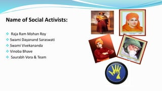 Name of Social Activists: 
 Raja Ram Mohan Roy 
 Swami Dayanand Saraswati 
 Swami Vivekananda 
 Vinoba Bhave 
 Saurabh Vora & Team 
 