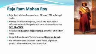 Raja Ram Mohan Roy 
 Raja Ram Mohan Roy was born 22 may 1772 in Bengal 
,india. 
 He was an Indian Religious , social and educational 
reformer who challenged traditional Hindu culture like 
SATI PRACTICE. 
 He is called maker of modern india or father of modern 
india. 
 He with Dwarkanath Tagore founded Brahmo Samaj . 
 His influence was apparent in the fields of politics , 
public, administration , and education. 
 