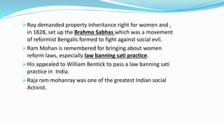 Roy demanded property inheritance right for women and , 
in 1828, set up the Brahmo Sabhas which was a movement 
of reformist Bengalis formed to fight against social evil. 
Ram Mohan is remembered for bringing about women 
reform laws, especially law banning sati practice. 
His appealed to William Bentick to pass a law banning sati 
practice in India. 
Raja ram mohanray was one of the greatest Indian social 
Activist. 
 