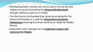 Among Dayanand's mission was not to start or set up any new 
religion but to ask humankind for Universal Brotherhood 
through nobility as spelt out in Vedas. 
 For that mission he founded Arya Samaj enunciating the Ten 
Universal Principles as a code for Universalism Krinvanto 
Vishwaryam meaning the whole world be an abode for Nobles 
(Aryas). 
Dayanand’s vedic message was to emphasize respect and 
reverence for People. 
 