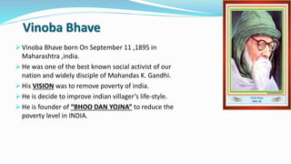 Vinoba Bhave 
 Vinoba Bhave born On September 11 ,1895 in 
Maharashtra ,india. 
 He was one of the best known social activist of our 
nation and widely disciple of Mohandas K. Gandhi. 
 His VISION was to remove poverty of india. 
 He is decide to improve indian villager’s life-style. 
 He is founder of “BHOO DAN YOJNA” to reduce the 
poverty level in INDIA. 
 