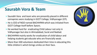 Saurabh Vora & Team 
 Saurabh Vora and team who are presently placed in different 
comapnies were studying in GCET College, Vidhyanagar (CP). 
 He is CEO of NGO named BACHHPAN which was initiated from 
GCET College itself before 3years. 
 He worked hard for eradicating Child Labour not only in 
Vidhyanagar but also in Ahmadabad, Surat and Nadiad. 
 BACHHPAN mainly works for eradication of child labour and 
helping students get educate who are financially weak. 
 More than 500 volunteers dedicated their time in educating this 
little children's which brings smiles on their face. 
 