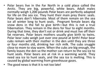 • Polar bears live in the Far North in a cold place called the
Arctic. They are big, powerful, white bears. Adult males
normally weigh 1,200 pounds Polar bears are perfectly adapted
for life on the sea ice. They hunt their main prey there: seals.
Polar bears don’t hibernate. Most of them remain on the sea
ice all winter long to hunt seals. Pregnant female bears dig
snow dens in the fall to give birth—but this is not a true
hibernation. They remain in the dens for four to eight months.
During that time, they don’t eat or drink and must live off their
fat reserves. Polar bears mothers usually give birth to twins.
Polar bear cubs weigh just over one pound at birth! Polar bear
cubs remain with their mother in the den until they are three
or four months old, drinking her rich milk. The cubs snuggle
close to mom to stay warm. When the cubs are big enough, the
family leaves the den so the mother can return to the sea ice to
hunt seals. Polar bears are at risk in a warming world. They
need sea ice to hunt seals, and the sea ice is melting. This is
caused by global warming from greenhouse gases.
• The good news is that it is not too late!
 