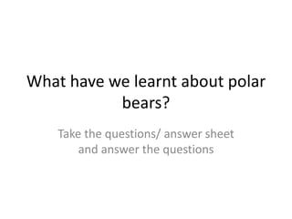 What have we learnt about polar
bears?
Take the questions/ answer sheet
and answer the questions
 