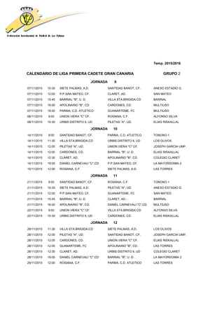 Temp. 2015/2016
CALENDARIO DE LIGA PRIMERA CADETE GRAN CANARIA GRUPO 2
JORNADA 9
07/11/2015 10:30 SIETE PALMAS, A.D. SANTIDAD BANOT, CF. ANEXO ESTADIO G.
07/11/2015 12:00 P.P.SAN MATEO, CF. CLARET, AD. SAN MATEO
07/11/2015 15:45 BARRIAL "B", U. D. VILLA STA.BRIGIDA,CD BARRIAL
07/11/2015 16:00 APOLINARIO "B", CD. CARDONES, CD. MULTIUSO
07/11/2015 18:00 PARMA, C.D. ATLETICO GUANARTEME, FC MULTIUSO
08/11/2015 9:00 UNION VIERA "C" CF. ROSIANA, C.F. ALFONSO SILVA
08/11/2015 10:30 URBIS DISTRITO 6, UD PILETAS "A", UD. ELIAS RISKALLAL
JORNADA 10
14/11/2015 9:00 SANTIDAD BANOT, CF. PARMA, C.D. ATLETICO TONONO 1
14/11/2015 11:30 VILLA STA.BRIGIDA,CD URBIS DISTRITO 6, UD LOS OLIVOS
14/11/2015 12:00 PILETAS "A", UD. UNION VIERA "C" CF. JOSEPH GARCIA UMP.
14/11/2015 12:00 CARDONES, CD. BARRIAL "B", U. D. ELIAS RISKALLAL
14/11/2015 12:30 CLARET, AD. APOLINARIO "B", CD. COLEGIO CLARET
14/11/2015 19:00 DANIEL CARNEVALI "C",CD P.P.SAN MATEO, CF. LA MAYORDOMIA 2
15/11/2015 12:00 ROSIANA, C.F. SIETE PALMAS, A.D. LAS TORRES
JORNADA 11
21/11/2015 9:00 SANTIDAD BANOT, CF. ROSIANA, C.F. TONONO 1
21/11/2015 10:30 SIETE PALMAS, A.D. PILETAS "A", UD. ANEXO ESTADIO G.
21/11/2015 12:00 P.P.SAN MATEO, CF. GUANARTEME, FC SAN MATEO
21/11/2015 15:45 BARRIAL "B", U. D. CLARET, AD. BARRIAL
21/11/2015 16:00 APOLINARIO "B", CD. DANIEL CARNEVALI "C",CD MULTIUSO
22/11/2015 9:00 UNION VIERA "C" CF. VILLA STA.BRIGIDA,CD ALFONSO SILVA
22/11/2015 10:30 URBIS DISTRITO 6, UD CARDONES, CD. ELIAS RISKALLAL
JORNADA 12
28/11/2015 11:30 VILLA STA.BRIGIDA,CD SIETE PALMAS, A.D. LOS OLIVOS
28/11/2015 12:00 PILETAS "A", UD. SANTIDAD BANOT, CF. JOSEPH GARCIA UMP.
28/11/2015 12:00 CARDONES, CD. UNION VIERA "C" CF. ELIAS RISKALLAL
28/11/2015 12:00 GUANARTEME, FC APOLINARIO "B", CD. LAS TORRES
28/11/2015 12:30 CLARET, AD. URBIS DISTRITO 6, UD COLEGIO CLARET
28/11/2015 19:00 DANIEL CARNEVALI "C",CD BARRIAL "B", U. D. LA MAYORDOMIA 2
29/11/2015 12:00 ROSIANA, C.F. PARMA, C.D. ATLETICO LAS TORRES
 