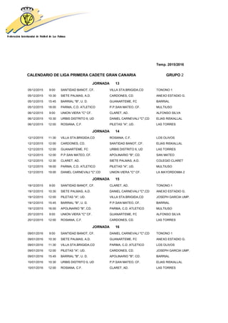 Temp. 2015/2016
CALENDARIO DE LIGA PRIMERA CADETE GRAN CANARIA GRUPO 2
JORNADA 13
05/12/2015 9:00 SANTIDAD BANOT, CF. VILLA STA.BRIGIDA,CD TONONO 1
05/12/2015 10:30 SIETE PALMAS, A.D. CARDONES, CD. ANEXO ESTADIO G.
05/12/2015 15:45 BARRIAL "B", U. D. GUANARTEME, FC BARRIAL
05/12/2015 18:00 PARMA, C.D. ATLETICO P.P.SAN MATEO, CF. MULTIUSO
06/12/2015 9:00 UNION VIERA "C" CF. CLARET, AD. ALFONSO SILVA
06/12/2015 10:30 URBIS DISTRITO 6, UD DANIEL CARNEVALI "C",CD ELIAS RISKALLAL
06/12/2015 12:00 ROSIANA, C.F. PILETAS "A", UD. LAS TORRES
JORNADA 14
12/12/2015 11:30 VILLA STA.BRIGIDA,CD ROSIANA, C.F. LOS OLIVOS
12/12/2015 12:00 CARDONES, CD. SANTIDAD BANOT, CF. ELIAS RISKALLAL
12/12/2015 12:00 GUANARTEME, FC URBIS DISTRITO 6, UD LAS TORRES
12/12/2015 12:00 P.P.SAN MATEO, CF. APOLINARIO "B", CD. SAN MATEO
12/12/2015 12:30 CLARET, AD. SIETE PALMAS, A.D. COLEGIO CLARET
12/12/2015 18:00 PARMA, C.D. ATLETICO PILETAS "A", UD. MULTIUSO
12/12/2015 19:00 DANIEL CARNEVALI "C",CD UNION VIERA "C" CF. LA MAYORDOMIA 2
JORNADA 15
19/12/2015 9:00 SANTIDAD BANOT, CF. CLARET, AD. TONONO 1
19/12/2015 10:30 SIETE PALMAS, A.D. DANIEL CARNEVALI "C",CD ANEXO ESTADIO G.
19/12/2015 12:00 PILETAS "A", UD. VILLA STA.BRIGIDA,CD JOSEPH GARCIA UMP.
19/12/2015 15:45 BARRIAL "B", U. D. P.P.SAN MATEO, CF. BARRIAL
19/12/2015 16:00 APOLINARIO "B", CD. PARMA, C.D. ATLETICO MULTIUSO
20/12/2015 9:00 UNION VIERA "C" CF. GUANARTEME, FC ALFONSO SILVA
20/12/2015 12:00 ROSIANA, C.F. CARDONES, CD. LAS TORRES
JORNADA 16
09/01/2016 9:00 SANTIDAD BANOT, CF. DANIEL CARNEVALI "C",CD TONONO 1
09/01/2016 10:30 SIETE PALMAS, A.D. GUANARTEME, FC ANEXO ESTADIO G.
09/01/2016 11:30 VILLA STA.BRIGIDA,CD PARMA, C.D. ATLETICO LOS OLIVOS
09/01/2016 12:00 PILETAS "A", UD. CARDONES, CD. JOSEPH GARCIA UMP.
09/01/2016 15:45 BARRIAL "B", U. D. APOLINARIO "B", CD. BARRIAL
10/01/2016 10:30 URBIS DISTRITO 6, UD P.P.SAN MATEO, CF. ELIAS RISKALLAL
10/01/2016 12:00 ROSIANA, C.F. CLARET, AD. LAS TORRES
 