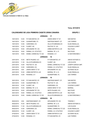 Temp. 2015/2016
CALENDARIO DE LIGA PRIMERA CADETE GRAN CANARIA GRUPO 2
JORNADA 17
16/01/2016 12:00 P.P.SAN MATEO, CF. UNION VIERA "C" CF. SAN MATEO
16/01/2016 12:00 GUANARTEME, FC SANTIDAD BANOT, CF. LAS TORRES
16/01/2016 12:00 CARDONES, CD. VILLA STA.BRIGIDA,CD ELIAS RISKALLAL
16/01/2016 12:30 CLARET, AD. PILETAS "A", UD. COLEGIO CLARET
16/01/2016 16:00 APOLINARIO "B", CD. URBIS DISTRITO 6, UD MULTIUSO
16/01/2016 18:00 PARMA, C.D. ATLETICO BARRIAL "B", U. D. MULTIUSO
16/01/2016 19:00 DANIEL CARNEVALI "C",CD ROSIANA, C.F. LA MAYORDOMIA 2
JORNADA 18
23/01/2016 10:30 SIETE PALMAS, A.D. P.P.SAN MATEO, CF. ANEXO ESTADIO G.
23/01/2016 11:30 VILLA STA.BRIGIDA,CD CLARET, AD. LOS OLIVOS
23/01/2016 12:00 PILETAS "A", UD. DANIEL CARNEVALI "C",CD JOSEPH GARCIA UMP.
23/01/2016 12:00 CARDONES, CD. PARMA, C.D. ATLETICO ELIAS RISKALLAL
24/01/2016 9:00 UNION VIERA "C" CF. APOLINARIO "B", CD. ALFONSO SILVA
24/01/2016 10:30 URBIS DISTRITO 6, UD BARRIAL "B", U. D. ELIAS RISKALLAL
24/01/2016 12:00 ROSIANA, C.F. GUANARTEME, FC LAS TORRES
JORNADA 19
30/01/2016 12:00 P.P.SAN MATEO, CF. SANTIDAD BANOT, CF. SAN MATEO
30/01/2016 12:00 GUANARTEME, FC PILETAS "A", UD. LAS TORRES
30/01/2016 12:30 CLARET, AD. CARDONES, CD. COLEGIO CLARET
30/01/2016 15:45 BARRIAL "B", U. D. UNION VIERA "C" CF. BARRIAL
30/01/2016 16:00 APOLINARIO "B", CD. SIETE PALMAS, A.D. MULTIUSO
30/01/2016 18:00 PARMA, C.D. ATLETICO URBIS DISTRITO 6, UD MULTIUSO
30/01/2016 19:00 DANIEL CARNEVALI "C",CD VILLA STA.BRIGIDA,CD LA MAYORDOMIA 2
JORNADA 20
06/02/2016 9:00 SANTIDAD BANOT, CF. APOLINARIO "B", CD. TONONO 1
06/02/2016 10:30 SIETE PALMAS, A.D. BARRIAL "B", U. D. ANEXO ESTADIO G.
06/02/2016 11:30 VILLA STA.BRIGIDA,CD GUANARTEME, FC LOS OLIVOS
06/02/2016 12:00 CARDONES, CD. DANIEL CARNEVALI "C",CD ELIAS RISKALLAL
06/02/2016 12:30 CLARET, AD. PARMA, C.D. ATLETICO COLEGIO CLARET
07/02/2016 9:00 UNION VIERA "C" CF. URBIS DISTRITO 6, UD ALFONSO SILVA
07/02/2016 12:00 ROSIANA, C.F. P.P.SAN MATEO, CF. LAS TORRES
 