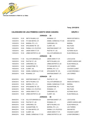 Temp. 2015/2016
CALENDARIO DE LIGA PRIMERA CADETE GRAN CANARIA GRUPO 2
JORNADA 25
12/03/2016 10:30 SIETE PALMAS, A.D. ROSIANA, C.F. ANEXO ESTADIO G.
12/03/2016 12:00 P.P.SAN MATEO, CF. DANIEL CARNEVALI "C",CD SAN MATEO
12/03/2016 15:45 BARRIAL "B", U. D. CARDONES, CD. BARRIAL
12/03/2016 16:00 APOLINARIO "B", CD. CLARET, AD. MULTIUSO
12/03/2016 18:00 PARMA, C.D. ATLETICO SANTIDAD BANOT, CF. MULTIUSO
13/03/2016 9:00 UNION VIERA "C" CF. PILETAS "A", UD. ALFONSO SILVA
13/03/2016 10:30 URBIS DISTRITO 6, UD VILLA STA.BRIGIDA,CD ELIAS RISKALLAL
JORNADA 26
19/03/2016 11:30 VILLA STA.BRIGIDA,CD UNION VIERA "C" CF. LOS OLIVOS
19/03/2016 12:00 PILETAS "A", UD. SIETE PALMAS, A.D. JOSEPH GARCIA UMP.
19/03/2016 12:00 CARDONES, CD. URBIS DISTRITO 6, UD ELIAS RISKALLAL
19/03/2016 12:00 GUANARTEME, FC P.P.SAN MATEO, CF. LAS TORRES
19/03/2016 12:30 CLARET, AD. BARRIAL "B", U. D. COLEGIO CLARET
19/03/2016 19:00 DANIEL CARNEVALI "C",CD APOLINARIO "B", CD. LA MAYORDOMIA 2
20/03/2016 12:00 ROSIANA, C.F. SANTIDAD BANOT, CF. LAS TORRES
JORNADA 27
02/04/2016 9:00 SANTIDAD BANOT, CF. PILETAS "A", UD. TONONO 1
02/04/2016 10:30 SIETE PALMAS, A.D. VILLA STA.BRIGIDA,CD ANEXO ESTADIO G.
02/04/2016 15:45 BARRIAL "B", U. D. DANIEL CARNEVALI "C",CD BARRIAL
02/04/2016 16:00 APOLINARIO "B", CD. GUANARTEME, FC MULTIUSO
02/04/2016 18:00 PARMA, C.D. ATLETICO ROSIANA, C.F. MULTIUSO
03/04/2016 9:00 UNION VIERA "C" CF. CARDONES, CD. ALFONSO SILVA
03/04/2016 10:30 URBIS DISTRITO 6, UD CLARET, AD. ELIAS RISKALLAL
JORNADA 28
09/04/2016 11:30 VILLA STA.BRIGIDA,CD SANTIDAD BANOT, CF. LOS OLIVOS
09/04/2016 12:00 PILETAS "A", UD. ROSIANA, C.F. JOSEPH GARCIA UMP.
09/04/2016 12:00 CARDONES, CD. SIETE PALMAS, A.D. ELIAS RISKALLAL
09/04/2016 12:00 GUANARTEME, FC BARRIAL "B", U. D. LAS TORRES
09/04/2016 12:00 P.P.SAN MATEO, CF. PARMA, C.D. ATLETICO SAN MATEO
09/04/2016 12:30 CLARET, AD. UNION VIERA "C" CF. COLEGIO CLARET
09/04/2016 19:00 DANIEL CARNEVALI "C",CD URBIS DISTRITO 6, UD LA MAYORDOMIA 2
 