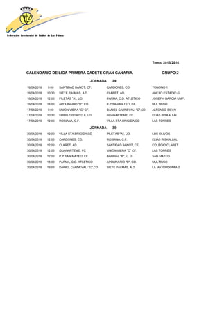 Temp. 2015/2016
CALENDARIO DE LIGA PRIMERA CADETE GRAN CANARIA GRUPO 2
JORNADA 29
16/04/2016 9:00 SANTIDAD BANOT, CF. CARDONES, CD. TONONO 1
16/04/2016 10:30 SIETE PALMAS, A.D. CLARET, AD. ANEXO ESTADIO G.
16/04/2016 12:00 PILETAS "A", UD. PARMA, C.D. ATLETICO JOSEPH GARCIA UMP.
16/04/2016 16:00 APOLINARIO "B", CD. P.P.SAN MATEO, CF. MULTIUSO
17/04/2016 9:00 UNION VIERA "C" CF. DANIEL CARNEVALI "C",CD ALFONSO SILVA
17/04/2016 10:30 URBIS DISTRITO 6, UD GUANARTEME, FC ELIAS RISKALLAL
17/04/2016 12:00 ROSIANA, C.F. VILLA STA.BRIGIDA,CD LAS TORRES
JORNADA 30
30/04/2016 12:00 VILLA STA.BRIGIDA,CD PILETAS "A", UD. LOS OLIVOS
30/04/2016 12:00 CARDONES, CD. ROSIANA, C.F. ELIAS RISKALLAL
30/04/2016 12:00 CLARET, AD. SANTIDAD BANOT, CF. COLEGIO CLARET
30/04/2016 12:00 GUANARTEME, FC UNION VIERA "C" CF. LAS TORRES
30/04/2016 12:00 P.P.SAN MATEO, CF. BARRIAL "B", U. D. SAN MATEO
30/04/2016 18:00 PARMA, C.D. ATLETICO APOLINARIO "B", CD. MULTIUSO
30/04/2016 19:00 DANIEL CARNEVALI "C",CD SIETE PALMAS, A.D. LA MAYORDOMIA 2
 