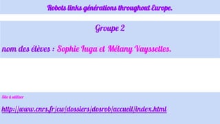 Robots links générations throughout Europe.
Groupe 2
nom des élèves : Sophie Iuga et Mélany Vayssettes.
Site à utiliser
http://www.cnrs.fr/cw/dossiers/dosrob/accueil/index.html
 