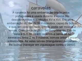 caravelas
A caravela foi uma embarcação criada pelos
portugueses e usada durante a época dos
descobrimentos nos séculos XV e XVI. Era uma
embarcação rápida, de fácil manobra, capaz de bolinar
e que, em caso de necessidade, podia ser movida a
remos. Com cerca de 25 m de comprimento, 7 m de
boca e 3 m de calado deslocava cerca de 50
toneladas, tinha 2 ou 3 mastros, convés único e popa
sobrelevada. As velas latinas (triangulares) permitiam-
lhe bolinar (navegar em ziguezague contra o vento).
 