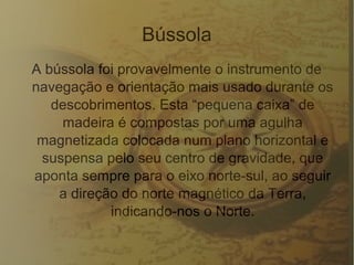 Bússola
A bússola foi provavelmente o instrumento de
navegação e orientação mais usado durante os
descobrimentos. Esta “pequena caixa” de
madeira é compostas por uma agulha
magnetizada colocada num plano horizontal e
suspensa pelo seu centro de gravidade, que
aponta sempre para o eixo norte-sul, ao seguir
a direção do norte magnético da Terra,
indicando-nos o Norte.
 