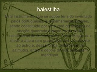 balestilha
Este instrumento, que se supõe ter sido inventado
pelos portugueses, é extremamente simples,
sendo constituído por uma vara de madeira de
secção quadrada e tendo cerca de 80
centímetros de comprimento. A sua função era
medir a altura (em graus) que une o horizonte
ao astro e, dessa forma, determinar os
azimutes, antes e depois da sua passagem
meridiana.
 