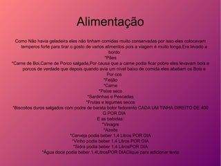 Alimentação
Como Não havia geladeira eles não tinham comidas muito conservadas por isso eles colocavam
temperos forte para tirar o gosto de varios alimentos pois a viagem é muito longa,Era levado a
bordo
*Pães
*Carne de Boi,Carne de Porco salgada,Por causa que a carne podia ficar pobre eles levavam bois e
porcos de verdade que depois quando avia um nível baixo de comida eles abatiam os Bois e
Por cos
*Feijão
*Carne
*Peixe seco
*Sardinhas e Pescadas
*Frutas e legumes secos
*Biscoitos duros salgados com podre de barata bolor fedorento CADA UM TINHA DIREITO DE 400
G POR DIA
E as bebidas:
*Vinagre
*Azeite
*Cerveja podia beber 1,4 Litros POR DIA
*Vinho podia beber 1,4 Litros POR DIA
*Sidra podia beber 1,4 LitrosPOR DIA
*Água doce podia beber 1,4LitrosPOR DIAClique para adicionar texto
 