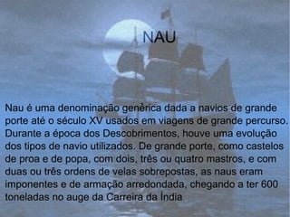 NAU
.
Nau é uma denominação genérica dada a navios de grande
porte até o século XV usados em viagens de grande percurso.
Durante a época dos Descobrimentos, houve uma evolução
dos tipos de navio utilizados. De grande porte, como castelos
de proa e de popa, com dois, três ou quatro mastros, e com
duas ou três ordens de velas sobrepostas, as naus eram
imponentes e de armação arredondada, chegando a ter 600
toneladas no auge da Carreira da Índia.
 