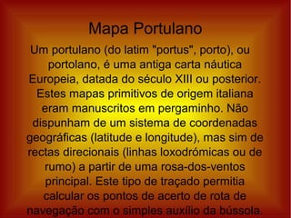 Mapa Portulano
Um portulano (do latim "portus", porto), ou
portolano, é uma antiga carta náutica
Europeia, datada do século XIII ou posterior.
Estes mapas primitivos de origem italiana
eram manuscritos em pergaminho. Não
dispunham de um sistema de coordenadas
geográficas (latitude e longitude), mas sim de
rectas direcionais (linhas loxodrómicas ou de
rumo) a partir de uma rosa-dos-ventos
principal. Este tipo de traçado permitia
calcular os pontos de acerto de rota de
navegação com o simples auxílio da bússola.
 