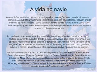 A vida no navio
As condições sanitárias nos navios das grandes navegações eram, verdadeiramente,
horríveis. A água era armazenada em tanques, que, em pouco tempo, ficavam cheios
de urina de ratos, insetos - como baratas-, dentre outras coisas. Enfim, como você
deve imaginar, quem bebia dessas águas passavam por crises de disenteria e outros
graves problemas estomacais.
A comida não era menos ruim. Normalmente, o que se comia era biscoitos de trigo e
centeio, geralmente mofados devido à má conservação, bem como cheirando à xixi
de ratos, meio comido pelas baratas e gorgulhos (carunchos). Havia também carne
salgada. Os capitães e comandantes embarcavam alguns animais, como galinhas,
cabras, e porcos. Normalmente, eles eram consumidos logo no início da viagem.
Um dos relatos mais dramáticos dessa situação está no livro "História Verdadeira e
Descrição de uma Terra de Selvagens, Nus e Cruéis Comedores de Seres Humanos,
Situada no Novo Mundo da América, Desconhecida antes e depois de Jesus Cristo
nas Terras de Hessen até os Dois Últimos Anos, Visto que Hans Staden, de
Homberg, em Hessen, a Conheceu por Experiência Própria e agora a Traz a Público
com essa Impressão", publicado em 1557.
 
