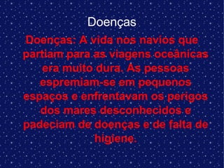 Doenças
Doenças: A vida nos navios que
partiam para as viagens oceânicas
era muito dura. As pessoas
espremiam-se em pequenos
espaços e enfrentavam os perigos
dos mares desconhecidos e
padeciam de doenças e de falta de
higiene.
 
