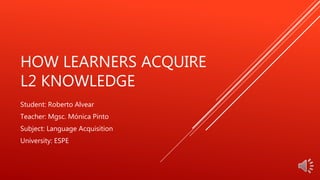 HOW LEARNERS ACQUIRE
L2 KNOWLEDGE
Student: Roberto Alvear
Teacher: Mgsc. Mónica Pinto
Subject: Language Acquisition
University: ESPE
 
