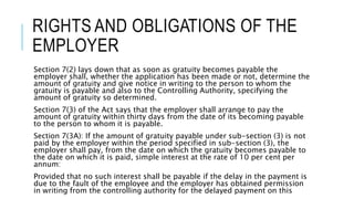 RIGHTS AND OBLIGATIONS OF THE
EMPLOYER
Section 7(2) lays down that as soon as gratuity becomes payable the
employer shall, whether the application has been made or not, determine the
amount of gratuity and give notice in writing to the person to whom the
gratuity is payable and also to the Controlling Authority, specifying the
amount of gratuity so determined.
Section 7(3) of the Act says that the employer shall arrange to pay the
amount of gratuity within thirty days from the date of its becoming payable
to the person to whom it is payable.
Section 7(3A): If the amount of gratuity payable under sub-section (3) is not
paid by the employer within the period specified in sub-section (3), the
employer shall pay, from the date on which the gratuity becomes payable to
the date on which it is paid, simple interest at the rate of 10 per cent per
annum:
Provided that no such interest shall be payable if the delay in the payment is
due to the fault of the employee and the employer has obtained permission
in writing from the controlling authority for the delayed payment on this
 