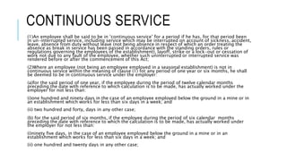 CONTINUOUS SERVICE
(1)An employee shall be said to be in ‘continuous service’ for a period if he has, for that period been
in un-interrupted service, including service which may be interrupted on account of sickness, accident,
leave, absence from duty without leave (not being absence in respect of which an order treating the
absence as break in service has been passed in accordance with the standing orders, rules or
regulations governing the employees of the establishment), layoff, strike or a lock-out or cessation of
work not due to any fault of the employee, whether such uninterrupted or interrupted service was
rendered before or after the commencement of this Act;
(2)Where an employee (not being an employee employed in a seasonal establishment) is not in
continuous service within the meaning of clause (1) for any period of one year or six months, he shall
be deemed to be in continuous service under the employer:
(a)for the said period of one year, if the employee during the period of twelve calendar months
preceding the date with reference to which calculation is to be made, has actually worked under the
employer for not less than:
(i)one hundred and ninety days in the case of an employee employed below the ground in a mine or in
an establishment which works for less than six days in a week; and
(ii) two hundred and forty, days in any other case;
(b) for the said period of six months, if the employee during the period of six calendar months
preceding the date with reference to which the calculation is to be made, has actually worked under
the employer for not less than:
(i)ninety five days, in the case of an employee employed below the ground in a mine or in an
establishment which works for less than six days in a week; and
(ii) one hundred and twenty days in any other case;
 