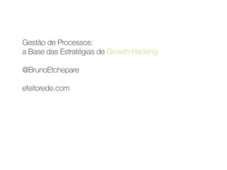 Gestão de Processos:  
a Base das Estratégias de Growth Hacking 
 
@BrunoEtchepare 
 
efeitorede.com 
 
 