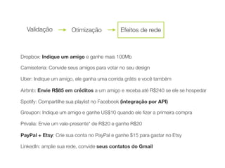 Dropbox: Indique um amigo e ganhe mais 100Mb
Camiseteria: Convide seus amigos para votar no seu design
Uber: Indique um amigo, ele ganha uma corrida grátis e você também
	 	 Airbnb: Envie R$85 em créditos a um amigo e receba até R$240 se ele se hospedar
	 	 Spotify: Compartilhe sua playlist no Facebook (integração por API)
	 	 Groupon: Indique um amigo e ganhe US$10 quando ele ﬁzer a primeira compra
	 	 Privalia: Envie um vale-presente* de R$20 e ganhe R$20
PayPal + Etsy: Crie sua conta no PayPal e ganhe $15 para gastar no Etsy
LinkedIn: amplie sua rede, convide seus contatos do Gmail
Validação Otimização Efeitos de rede
 