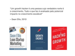 “Um growth hacker é uma pessoa cujo verdadeiro norte é
o crescimento. Tudo o que faz é analisado pelo potencial
impacto no crescimento escalável” 
 
– Sean Ellis, 2010
 