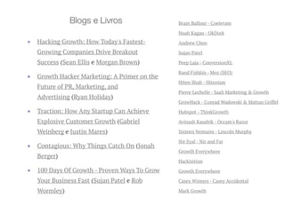 Brain Balfour - Coelevate
Noah Kagan - OkDork
Andrew Chen
Sujan Patel
Peep Laja - ConversionXL
Rand Fishkin - Moz (SEO)
Hiten Shah - Hitenism
Pierre Lechelle - SaaS Marketing & Growth
GrowHack - Conrad Wadowski & Mattan Griffel
Hubspot - ThinkGrowth
Avinash Kaushik - Occam's Razor
Sixteen Ventures - Lincoln Murphy
Nir Eyal - Nir and Far
Growth Everywhere
Hackisition
Growth Everywhere
Casey Winters - Casey Accidental
Mark Growth
Blogs e Livros
▪ Hacking Growth: How Today's Fastest-
Growing Companies Drive Breakout
Success (Sean Ellis e Morgan Brown)
▪ Growth Hacker Marketing: A Primer on the
Future of PR, Marketing, and
Advertising (Ryan Holiday)
▪ Traction: How Any Startup Can Achieve
Explosive Customer Growth (Gabriel
Weinberg e Justin Mares)
▪ Contagious: Why Things Catch On (Jonah
Berger)
▪ 100 Days Of Growth - Proven Ways To Grow
Your Business Fast (Sujan Patel e Rob
Wormley)
 