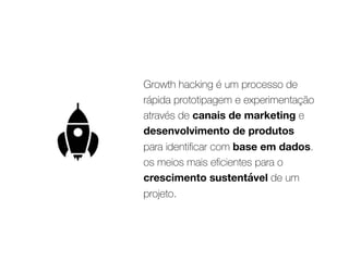 Growth hacking é um processo de
rápida prototipagem e experimentação
através de canais de marketing e
desenvolvimento de produtos
para identiﬁcar com base em dados.
os meios mais eﬁcientes para o
crescimento sustentável de um
projeto.
 